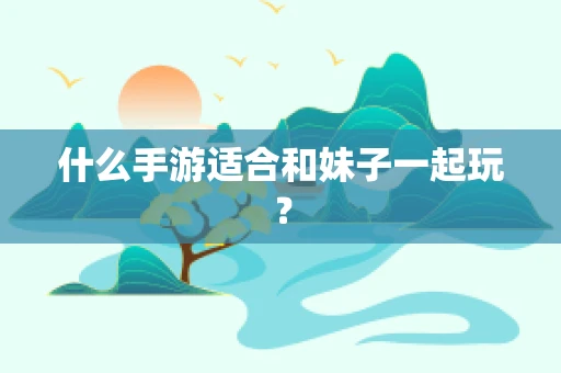 什么手游适合和妹子一起玩？