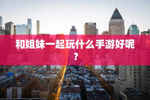 和姐妹一起玩什么手游好呢？