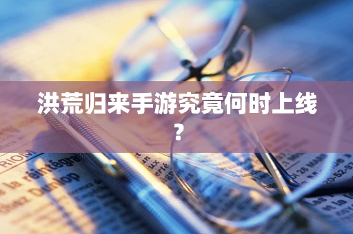 洪荒归来手游究竟何时上线？