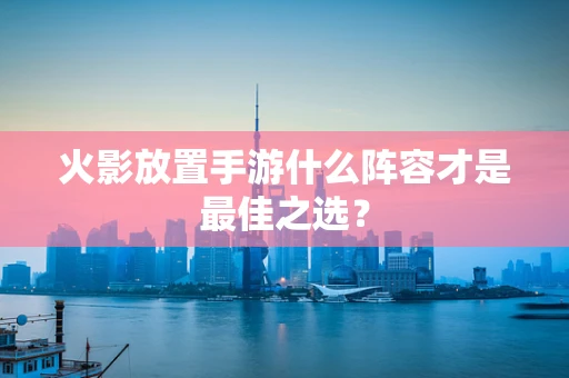 火影放置手游什么阵容才是最佳之选？